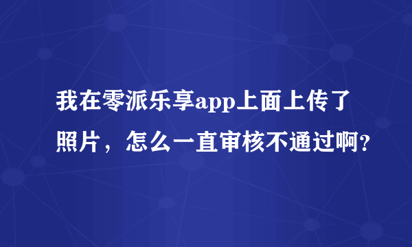 我在零派乐享app上面上传了照片，怎么一直审核不通过啊？