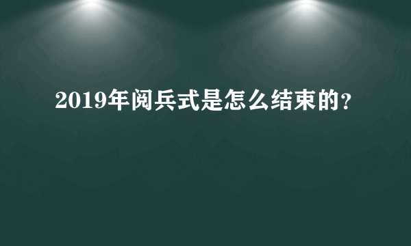 2019年阅兵式是怎么结束的？