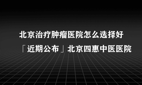 北京治疗肿瘤医院怎么选择好「近期公布」北京四惠中医医院