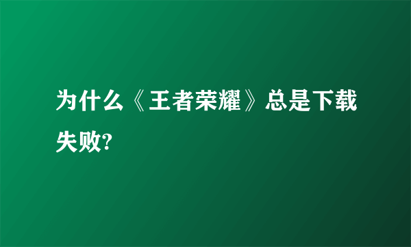 为什么《王者荣耀》总是下载失败?