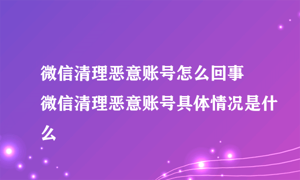 微信清理恶意账号怎么回事 微信清理恶意账号具体情况是什么