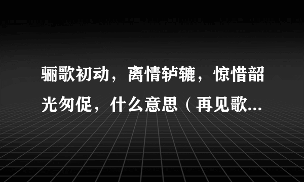 骊歌初动，离情轳辘，惊惜韶光匆促，什么意思（再见歌&骊歌）？