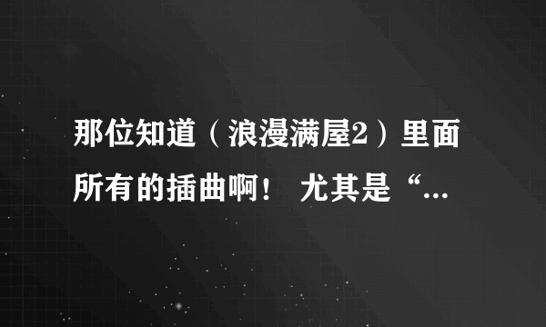 那位知道（浪漫满屋2）里面所有的插曲啊！ 尤其是“帕布呀”开始的那句！ 真心的谢谢