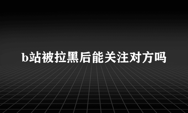 b站被拉黑后能关注对方吗