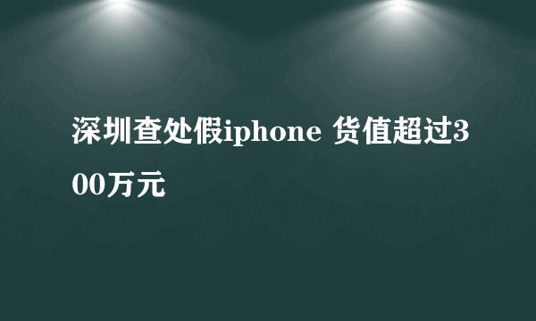 深圳查处假iphone 货值超过300万元