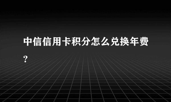 中信信用卡积分怎么兑换年费？