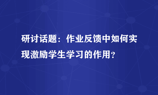 研讨话题：作业反馈中如何实现激励学生学习的作用？