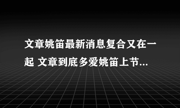 文章姚笛最新消息复合又在一起 文章到底多爱姚笛上节目提她哭了