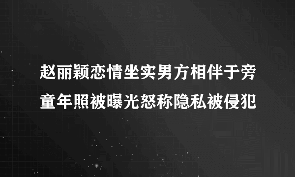 赵丽颖恋情坐实男方相伴于旁童年照被曝光怒称隐私被侵犯