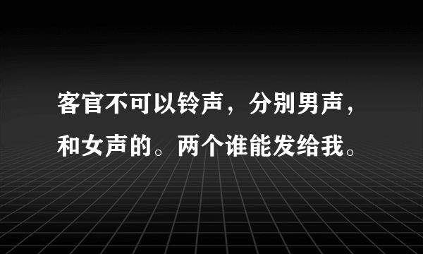 客官不可以铃声，分别男声，和女声的。两个谁能发给我。