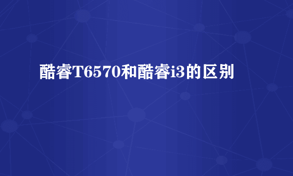 酷睿T6570和酷睿i3的区别