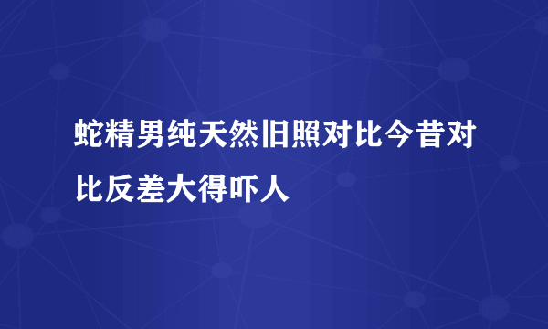 蛇精男纯天然旧照对比今昔对比反差大得吓人