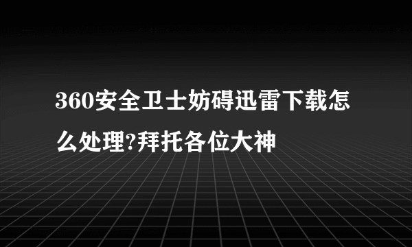 360安全卫士妨碍迅雷下载怎么处理?拜托各位大神