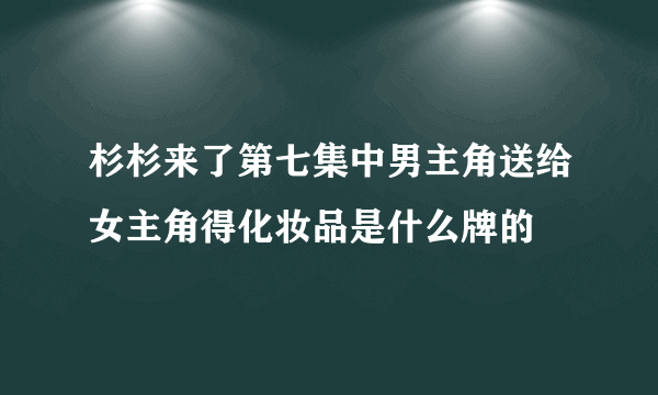 杉杉来了第七集中男主角送给女主角得化妆品是什么牌的