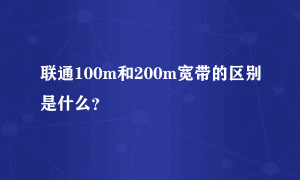 联通100m和200m宽带的区别是什么？