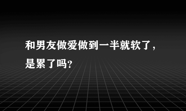 和男友做爱做到一半就软了，是累了吗？