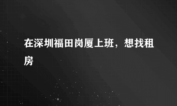 在深圳福田岗厦上班，想找租房