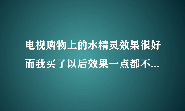 电视购物上的水精灵效果很好而我买了以后效果一点都不好，这是为什么啊