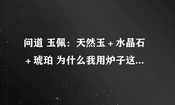 问道 玉佩：天然玉＋水晶石＋琥珀 为什么我用炉子这么练 说我无法炼化呢？？