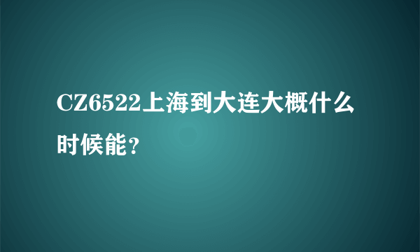 CZ6522上海到大连大概什么时候能？