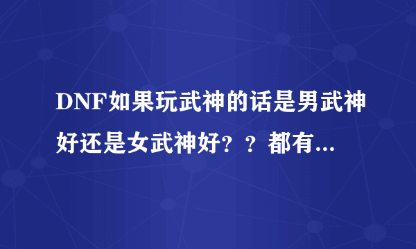 DNF如果玩武神的话是男武神好还是女武神好？？都有什么区别