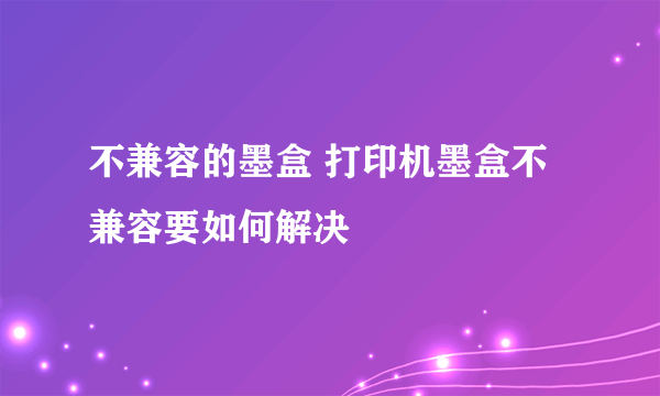 不兼容的墨盒 打印机墨盒不兼容要如何解决