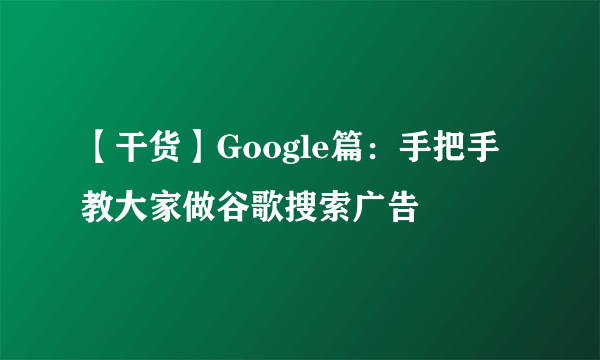 【干货】Google篇：手把手教大家做谷歌搜索广告