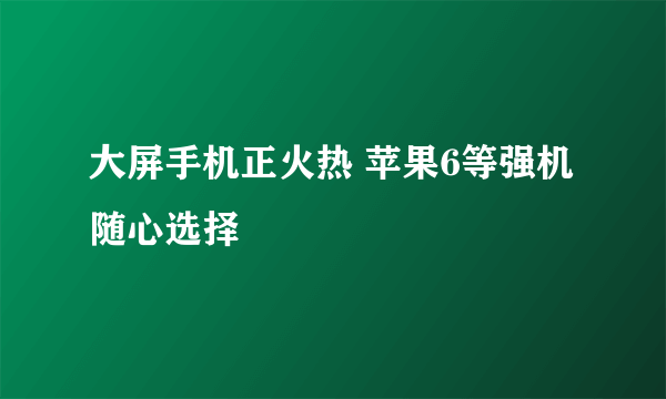 大屏手机正火热 苹果6等强机随心选择