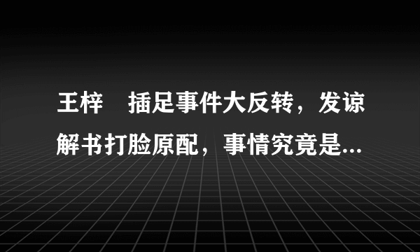 王梓芠插足事件大反转，发谅解书打脸原配，事情究竟是怎么样的？