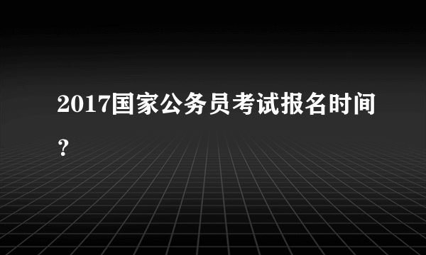 2017国家公务员考试报名时间？