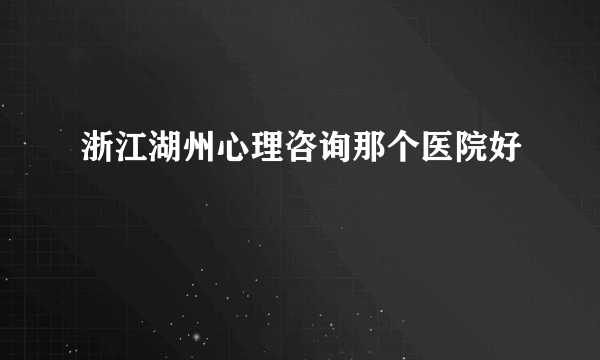 浙江湖州心理咨询那个医院好