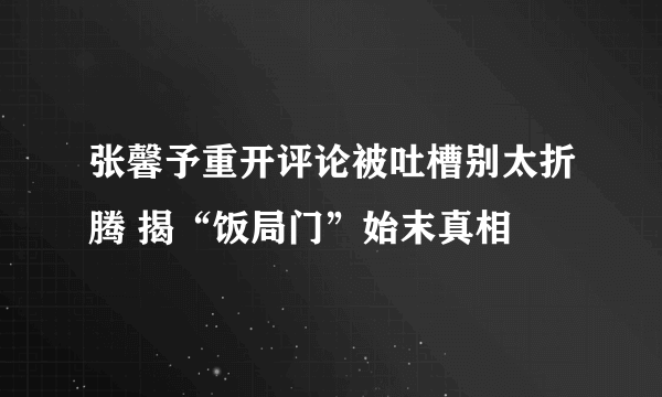 张馨予重开评论被吐槽别太折腾 揭“饭局门”始末真相