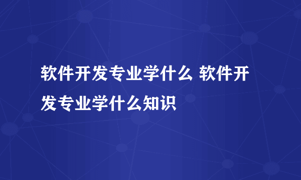 软件开发专业学什么 软件开发专业学什么知识