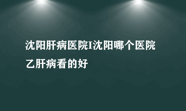 沈阳肝病医院I沈阳哪个医院乙肝病看的好