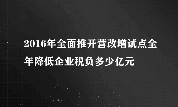 2016年全面推开营改增试点全年降低企业税负多少亿元