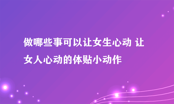 做哪些事可以让女生心动 让女人心动的体贴小动作