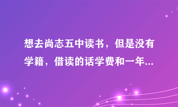 想去尚志五中读书，但是没有学籍，借读的话学费和一年的费用大概是多少，如果学习特长费用大概是多少