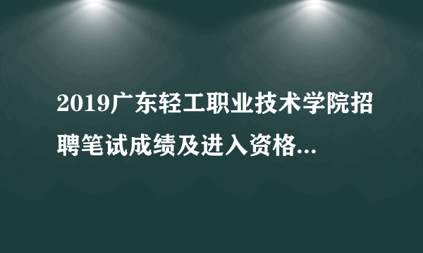 2019广东轻工职业技术学院招聘笔试成绩及进入资格复审环节考生名单公告