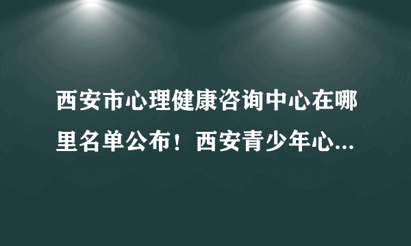 西安市心理健康咨询中心在哪里名单公布！西安青少年心理疏导心理治疗专家「排名公开」