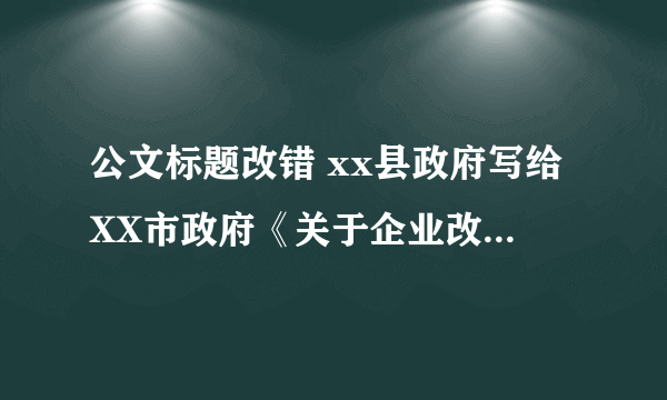 公文标题改错 xx县政府写给XX市政府《关于企业改制问题的请示》