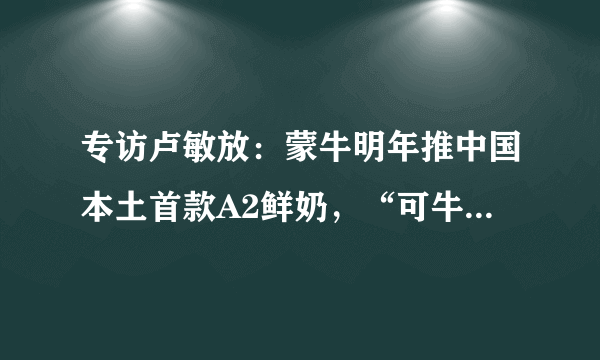 专访卢敏放：蒙牛明年推中国本土首款A2鲜奶，“可牛了”将颠覆“老巴氏”传统技术