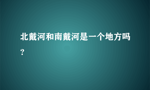 北戴河和南戴河是一个地方吗？