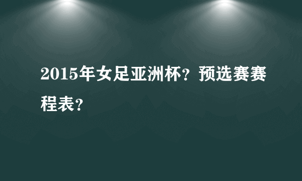 2015年女足亚洲杯？预选赛赛程表？