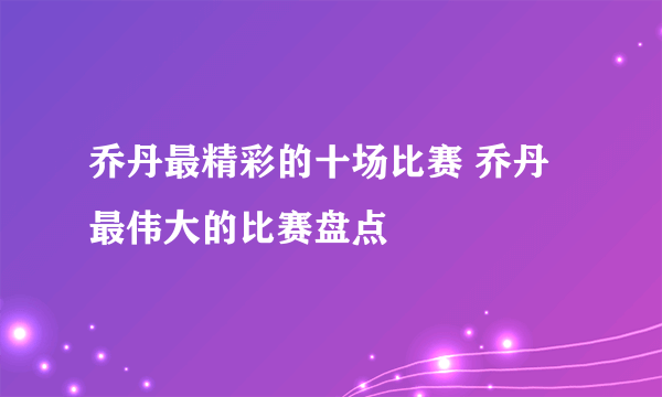 乔丹最精彩的十场比赛 乔丹最伟大的比赛盘点