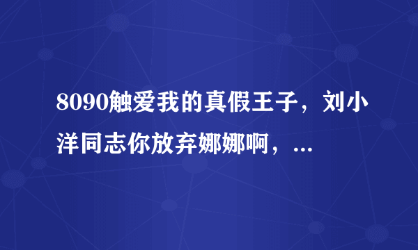 8090触爱我的真假王子，刘小洋同志你放弃娜娜啊，不要一直等着她出来。你还是找女聋哑人结婚好好过生活啊