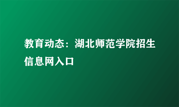 教育动态：湖北师范学院招生信息网入口