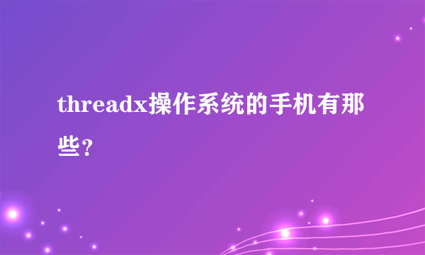 threadx操作系统的手机有那些？