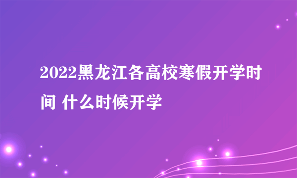 2022黑龙江各高校寒假开学时间 什么时候开学