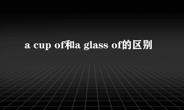 a cup of和a glass of的区别