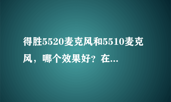 得胜5520麦克风和5510麦克风，哪个效果好？在电脑上录歌用？